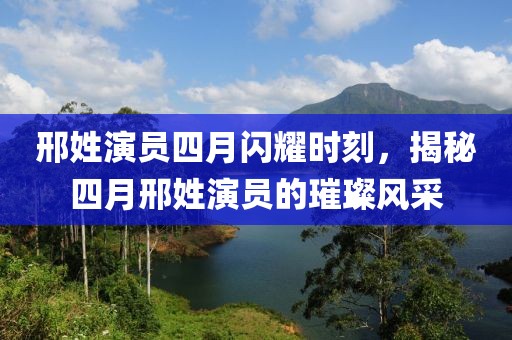 邢姓演员四月闪耀时刻，揭秘四月邢姓演员的璀璨风采