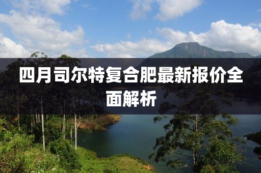 四月司尔特复合肥最新报价全面解析
