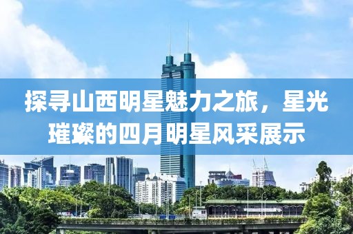 探寻山西明星魅力之旅，星光璀璨的四月明星风采展示