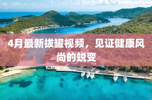 4月最新拔罐视频，见证健康风尚的蜕变