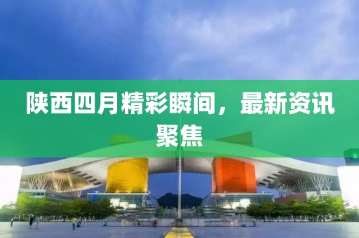 陕西四月精彩瞬间，最新资讯聚焦