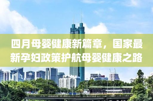 四月母婴健康新篇章，国家最新孕妇政策护航母婴健康之路