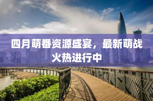 四月萌番资源盛宴，最新萌战火热进行中
