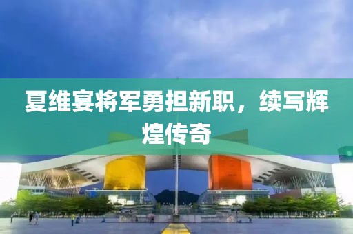 夏维宴将军勇担新职，续写辉煌传奇