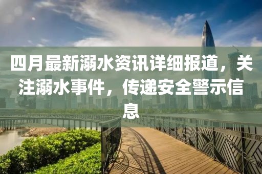 四月最新溺水资讯详细报道，关注溺水事件，传递安全警示信息