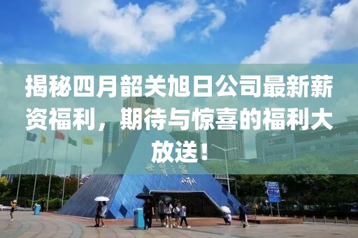 揭秘四月韶关旭日公司最新薪资福利，期待与惊喜的福利大放送！