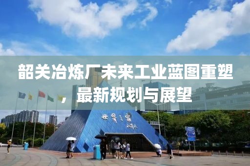 韶关冶炼厂未来工业蓝图重塑，最新规划与展望