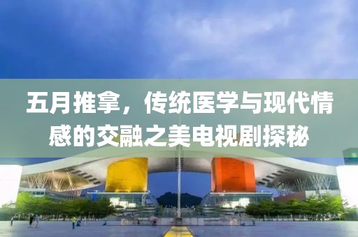 五月推拿，传统医学与现代情感的交融之美电视剧探秘