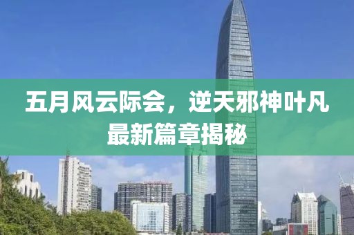 五月风云际会，逆天邪神叶凡最新篇章揭秘