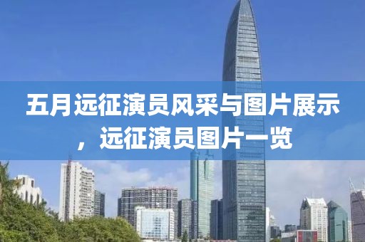 五月远征演员风采与图片展示，远征演员图片一览
