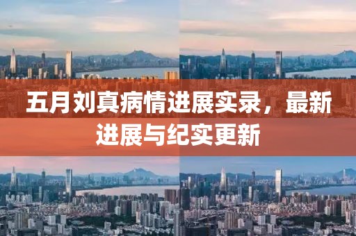 五月刘真病情进展实录，最新进展与纪实更新