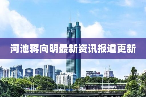 河池蒋向明最新资讯报道更新