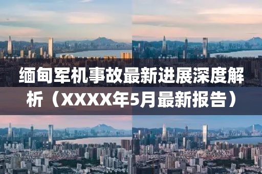 缅甸军机事故最新进展深度解析（XXXX年5月最新报告）
