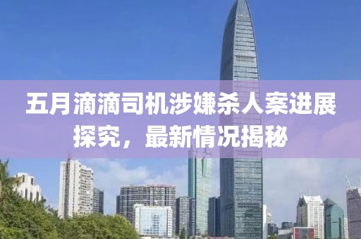 五月滴滴司机涉嫌杀人案进展探究，最新情况揭秘