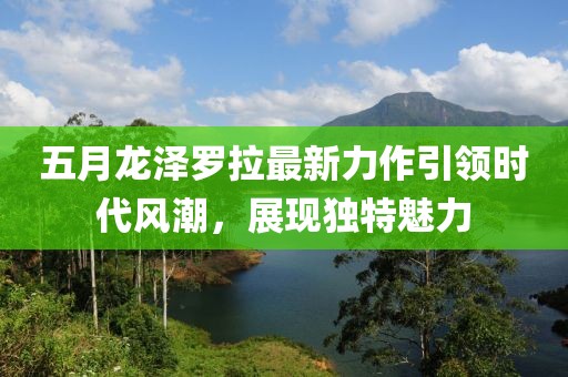 五月龙泽罗拉最新力作引领时代风潮，展现独特魅力