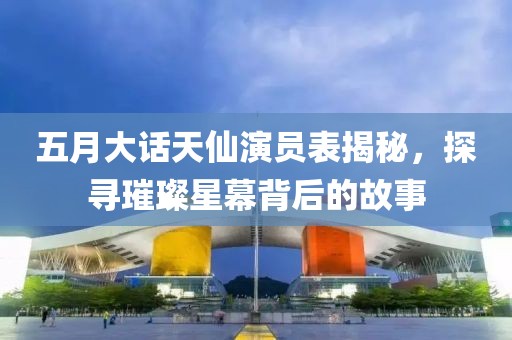 五月大话天仙演员表揭秘，探寻璀璨星幕背后的故事