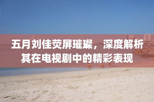 五月刘佳荧屏璀璨，深度解析其在电视剧中的精彩表现