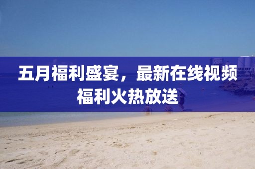 五月福利盛宴，最新在线视频福利火热放送