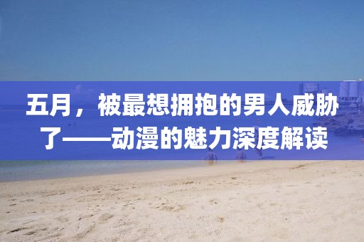 五月，被最想拥抱的男人威胁了——动漫的魅力深度解读
