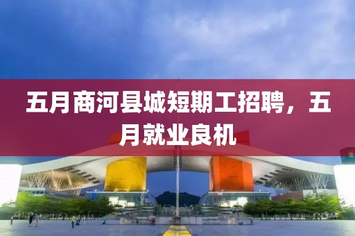 五月商河县城短期工招聘，五月就业良机