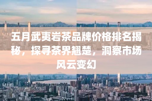 五月武夷岩茶品牌价格排名揭秘，探寻茶界翘楚，洞察市场风云变幻