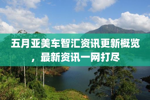 五月亚美车智汇资讯更新概览，最新资讯一网打尽