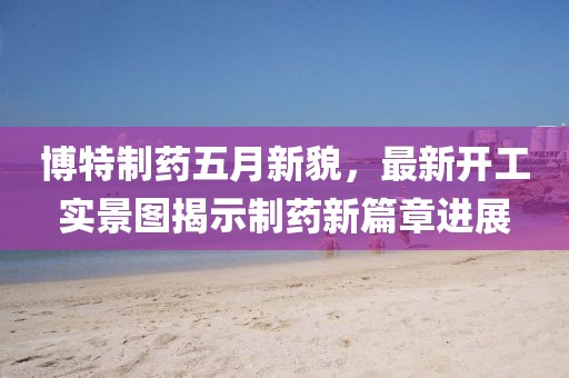 博特制药五月新貌，最新开工实景图揭示制药新篇章进展