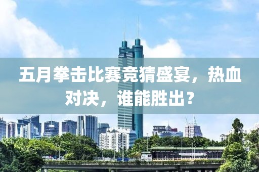 五月拳击比赛竞猜盛宴，热血对决，谁能胜出？