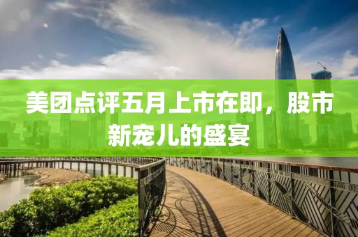 美团点评五月上市在即，股市新宠儿的盛宴