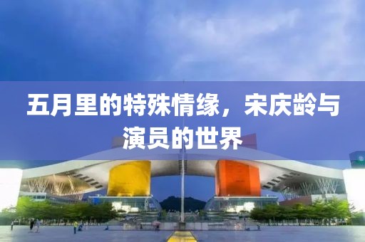 五月里的特殊情缘，宋庆龄与演员的世界