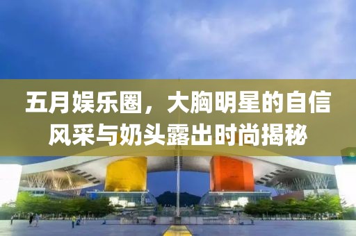 五月娱乐圈，大胸明星的自信风采与奶头露出时尚揭秘