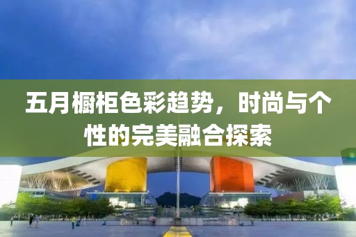 五月橱柜色彩趋势，时尚与个性的完美融合探索