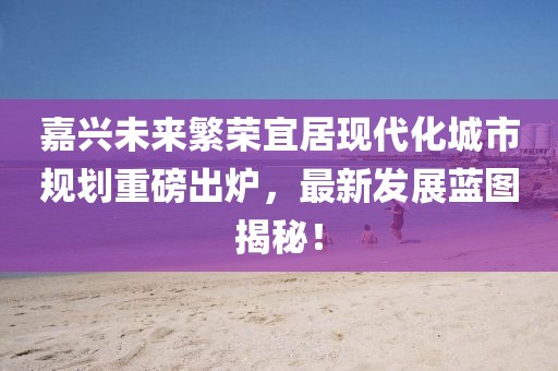 嘉兴未来繁荣宜居现代化城市规划重磅出炉，最新发展蓝图揭秘！