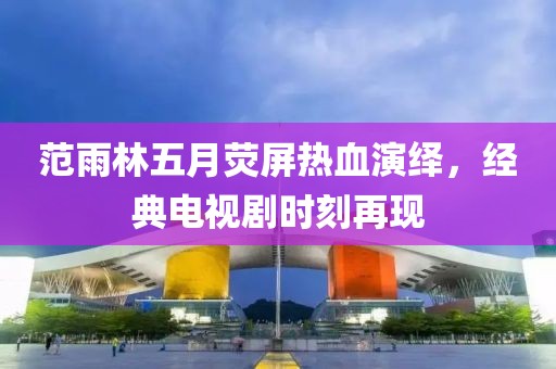 范雨林五月荧屏热血演绎，经典电视剧时刻再现