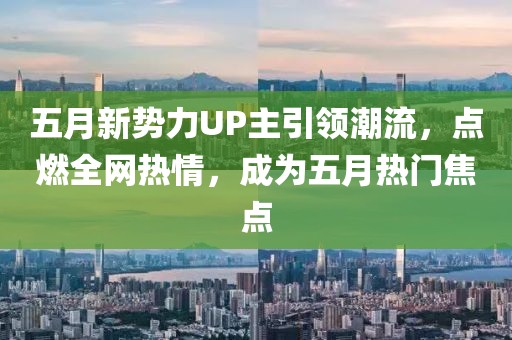 五月新势力UP主引领潮流，点燃全网热情，成为五月热门焦点