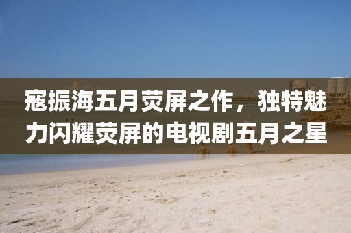 寇振海五月荧屏之作，独特魅力闪耀荧屏的电视剧五月之星