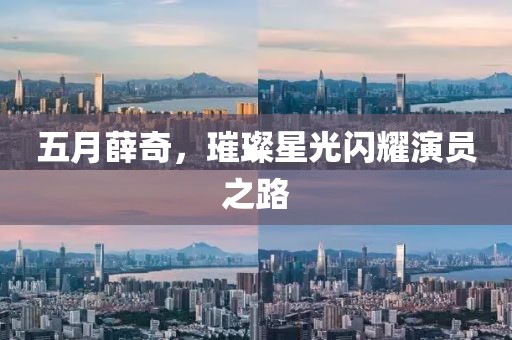五月薛奇，璀璨星光闪耀演员之路