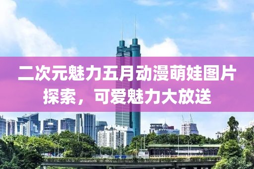 二次元魅力五月动漫萌娃图片探索，可爱魅力大放送