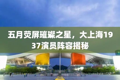 五月荧屏璀璨之星，大上海1937演员阵容揭秘
