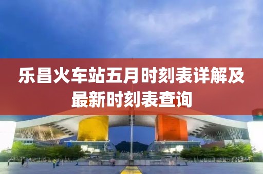 乐昌火车站五月时刻表详解及最新时刻表查询
