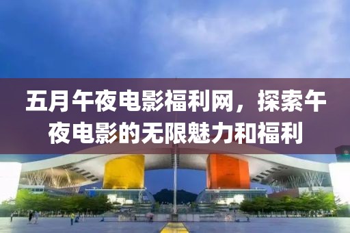 五月午夜电影福利网，探索午夜电影的无限魅力和福利