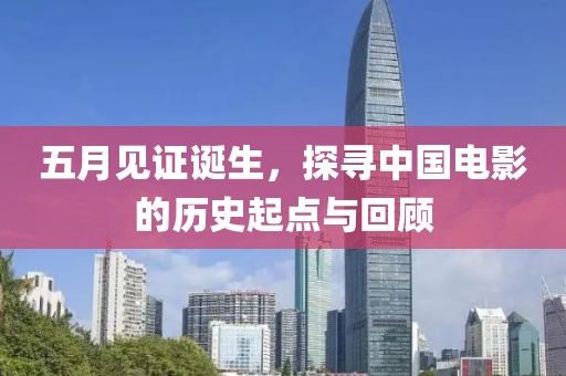 五月见证诞生，探寻中国电影的历史起点与回顾