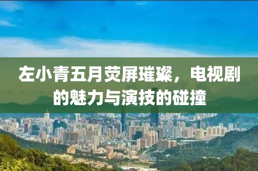 左小青五月荧屏璀璨，电视剧的魅力与演技的碰撞