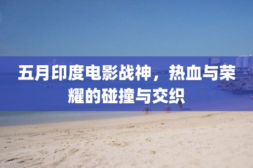 五月印度电影战神，热血与荣耀的碰撞与交织