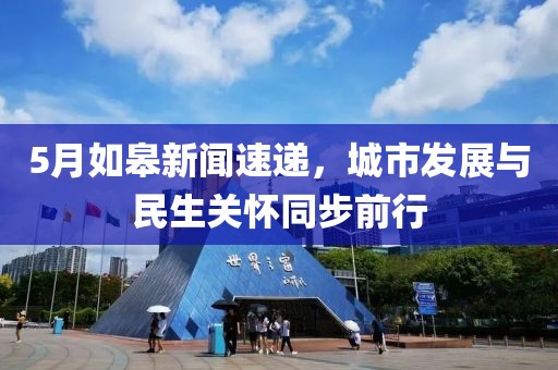 5月如皋新闻速递，城市发展与民生关怀同步前行