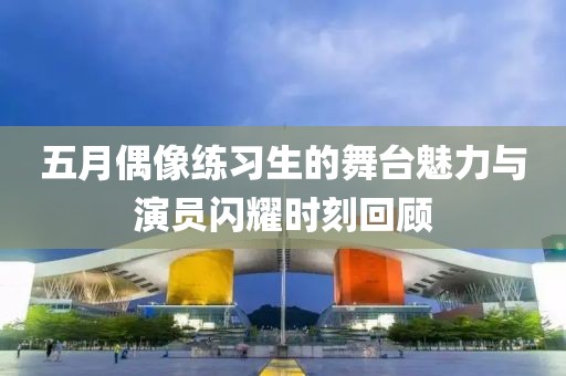 五月偶像练习生的舞台魅力与演员闪耀时刻回顾