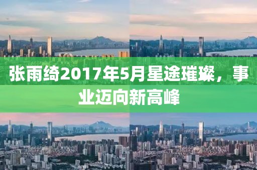 张雨绮2017年5月星途璀璨，事业迈向新高峰