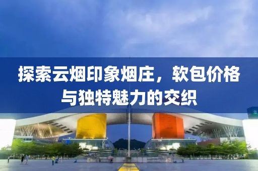 探索云烟印象烟庄，软包价格与独特魅力的交织