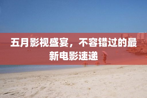 五月影视盛宴，不容错过的最新电影速递
