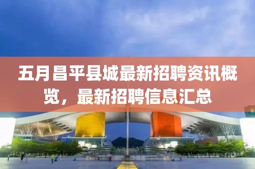 五月昌平县城最新招聘资讯概览，最新招聘信息汇总